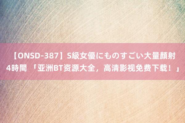 【ONSD-387】S級女優にものすごい大量顔射4時間 「亚洲BT资源大全，高清影视免费下载！」