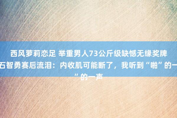 西风萝莉恋足 举重男人73公斤级缺憾无缘奖牌，石智勇赛后流泪：内收肌可能断了，我听到“啪”的一声