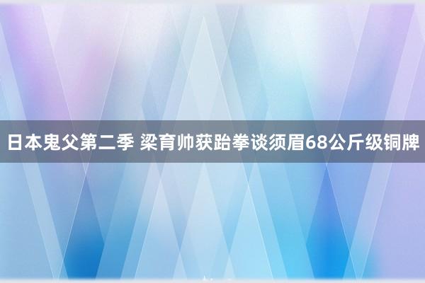 日本鬼父第二季 梁育帅获跆拳谈须眉68公斤级铜牌