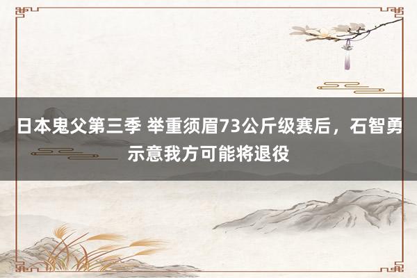 日本鬼父第三季 举重须眉73公斤级赛后，石智勇示意我方可能将退役