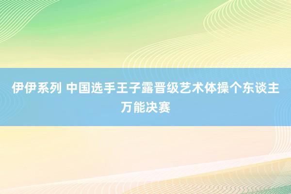 伊伊系列 中国选手王子露晋级艺术体操个东谈主万能决赛