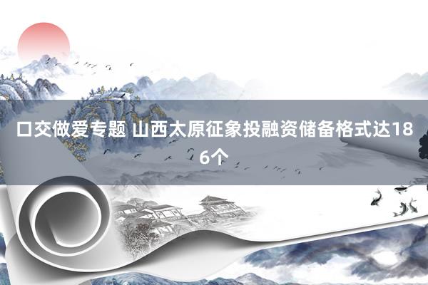 口交做爱专题 山西太原征象投融资储备格式达186个