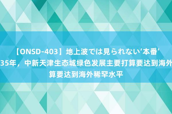 【ONSD-403】地上波では見られない‘本番’4時間 2035年，中新天津生态城绿色发展主要打算要达到海外稀罕水平