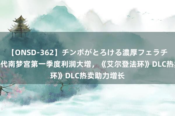 【ONSD-362】チンポがとろける濃厚フェラチオ4時間 万代南梦宫第一季度利润大增，《艾尔登法环》DLC热卖助力增长