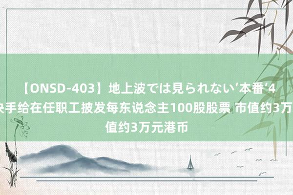 【ONSD-403】地上波では見られない‘本番’4時間 快手给在任职工披发每东说念主100股股票 市值约3万元港币