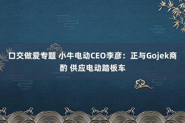 口交做爱专题 小牛电动CEO李彦：正与Gojek商酌 供应电动踏板车