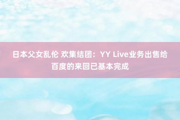 日本父女乱伦 欢集结团：YY Live业务出售给百度的来回已基本完成