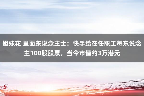 姐妹花 里面东说念主士：快手给在任职工每东说念主100股股票，当今市值约3万港元