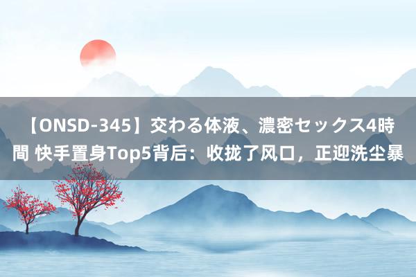 【ONSD-345】交わる体液、濃密セックス4時間 快手置身Top5背后：收拢了风口，正迎洗尘暴