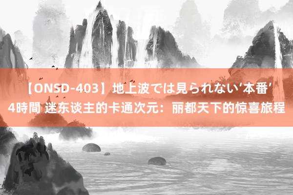 【ONSD-403】地上波では見られない‘本番’4時間 迷东谈主的卡通次元：丽都天下的惊喜旅程