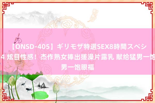 【ONSD-405】ギリモザ特選SEX8時間スペシャル 4 炫目性感！杰作熟女捧出搓澡片露乳 献给猛男一饱眼福