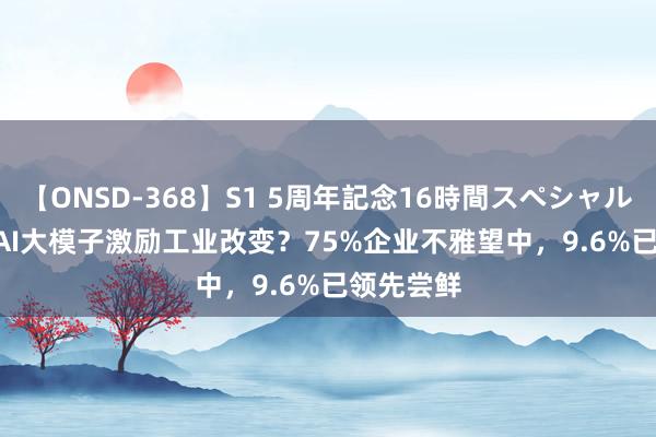 【ONSD-368】S1 5周年記念16時間スペシャル WHITE AI大模子激励工业改变？75%企业不雅望中，9.6%已领先尝鲜