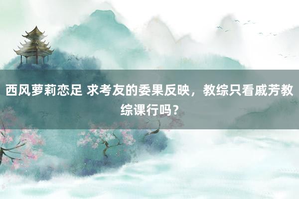 西风萝莉恋足 求考友的委果反映，教综只看戚芳教综课行吗？