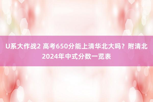 U系大作战2 高考650分能上清华北大吗？附清北2024年中式分数一览表