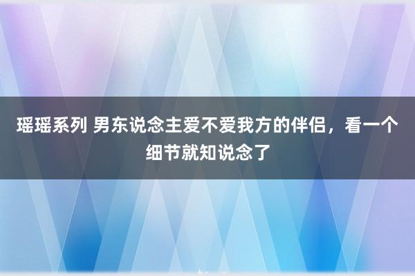 瑶瑶系列 男东说念主爱不爱我方的伴侣，看一个细节就知说念了