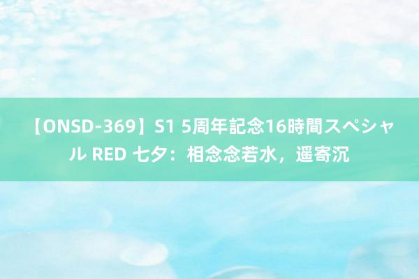 【ONSD-369】S1 5周年記念16時間スペシャル RED 七夕：相念念若水，遥寄沉