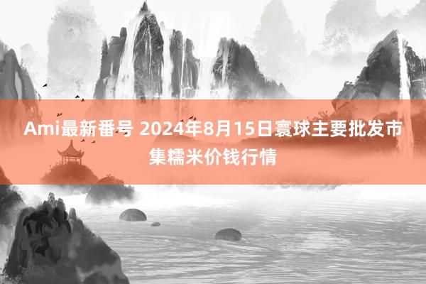 Ami最新番号 2024年8月15日寰球主要批发市集糯米价钱行情