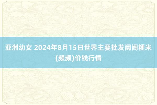 亚洲幼女 2024年8月15日世界主要批发阛阓粳米(频频)价钱行情