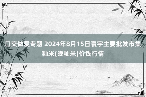 口交做爱专题 2024年8月15日寰宇主要批发市集籼米(晚籼米)价钱行情