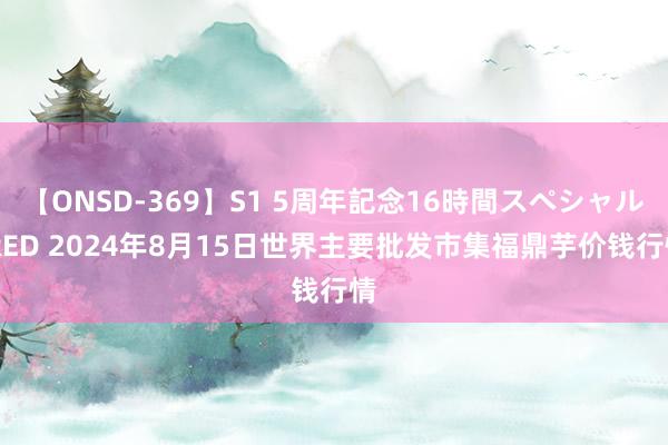 【ONSD-369】S1 5周年記念16時間スペシャル RED 2024年8月15日世界主要批发市集福鼎芋价钱行情