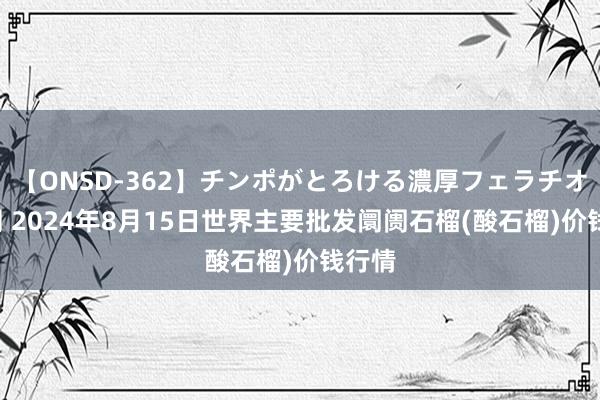 【ONSD-362】チンポがとろける濃厚フェラチオ4時間 2024年8月15日世界主要批发阛阓石榴(酸石榴)价钱行情