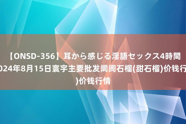 【ONSD-356】耳から感じる淫語セックス4時間 2024年8月15日寰宇主要批发阛阓石榴(甜石榴)价钱行情