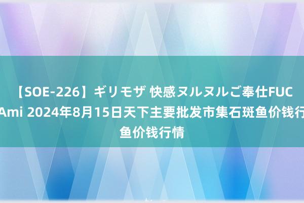 【SOE-226】ギリモザ 快感ヌルヌルご奉仕FUCK Ami 2024年8月15日天下主要批发市集石斑鱼价钱行情