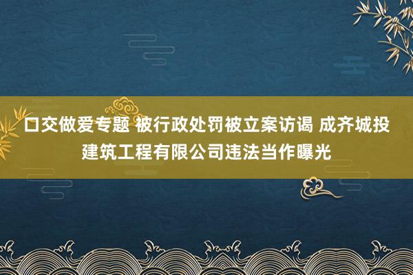 口交做爱专题 被行政处罚被立案访谒 成齐城投建筑工程有限公司违法当作曝光