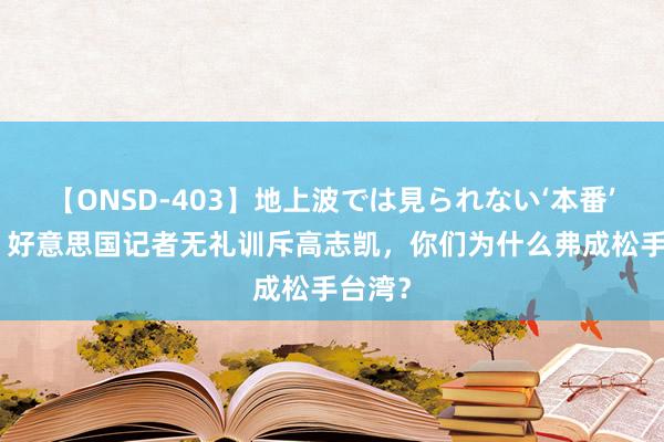 【ONSD-403】地上波では見られない‘本番’4時間 好意思国记者无礼训斥高志凯，你们为什么弗成松手台湾？