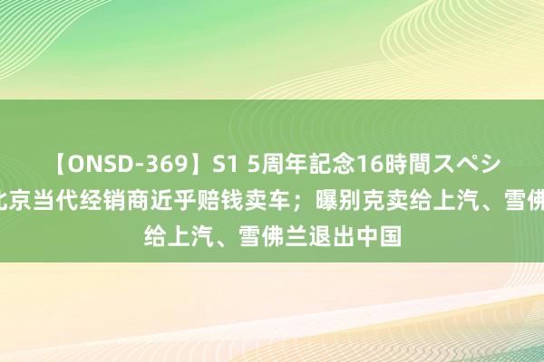 【ONSD-369】S1 5周年記念16時間スペシャル RED 北京当代经销商近乎赔钱卖车；曝别克卖给上汽、雪佛兰退出中国