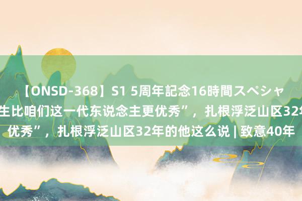 【ONSD-368】S1 5周年記念16時間スペシャル WHITE “让咱们的学生比咱们这一代东说念主更优秀”，扎根浮泛山区32年的他这么说 | 致意40年