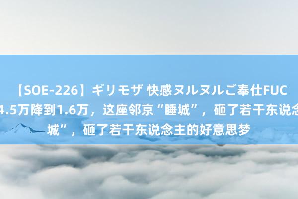 【SOE-226】ギリモザ 快感ヌルヌルご奉仕FUCK Ami 房价从4.5万降到1.6万，这座邻京“睡城”，砸了若干东说念主的好意思梦