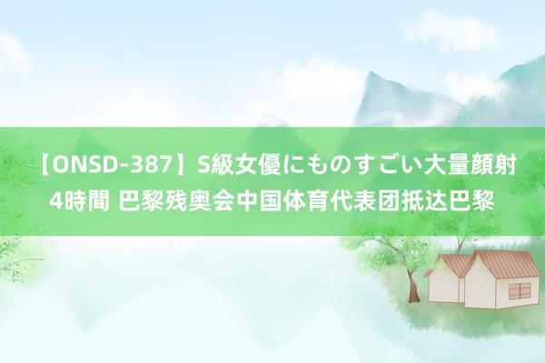 【ONSD-387】S級女優にものすごい大量顔射4時間 巴黎残奥会中国体育代表团抵达巴黎