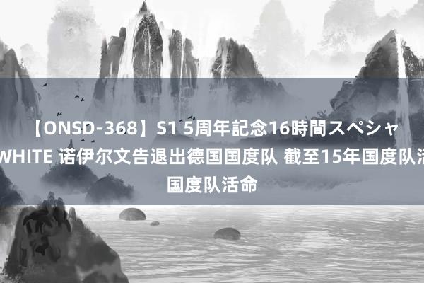 【ONSD-368】S1 5周年記念16時間スペシャル WHITE 诺伊尔文告退出德国国度队 截至15年国度队活命