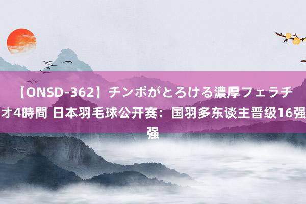 【ONSD-362】チンポがとろける濃厚フェラチオ4時間 日本羽毛球公开赛：国羽多东谈主晋级16强