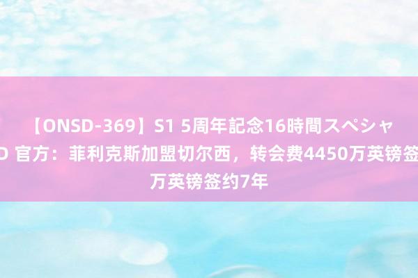 【ONSD-369】S1 5周年記念16時間スペシャル RED 官方：菲利克斯加盟切尔西，转会费4450万英镑签约7年