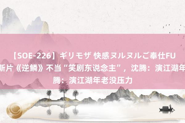 【SOE-226】ギリモザ 快感ヌルヌルご奉仕FUCK Ami 新片《逆鳞》不当“笑剧东说念主”，沈腾：演江湖年老没压力