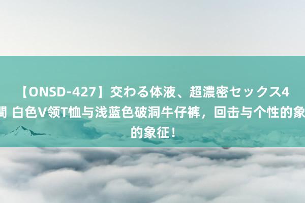 【ONSD-427】交わる体液、超濃密セックス4時間 白色V领T恤与浅蓝色破洞牛仔裤，回击与个性的象征！