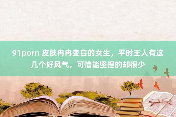 91porn 皮肤冉冉变白的女生，平时王人有这几个好风气，可惜能坚捏的却很少