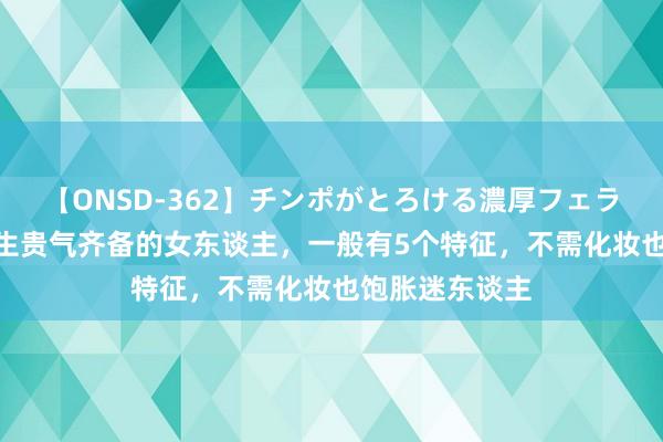 【ONSD-362】チンポがとろける濃厚フェラチオ4時間 天生贵气齐备的女东谈主，一般有5个特征，不需化妆也饱胀迷东谈主