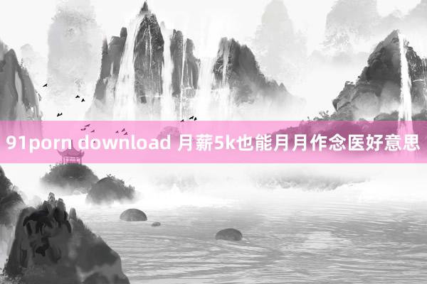 91porn download 月薪5k也能月月作念医好意思