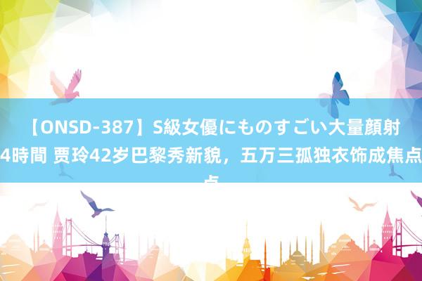 【ONSD-387】S級女優にものすごい大量顔射4時間 贾玲42岁巴黎秀新貌，五万三孤独衣饰成焦点