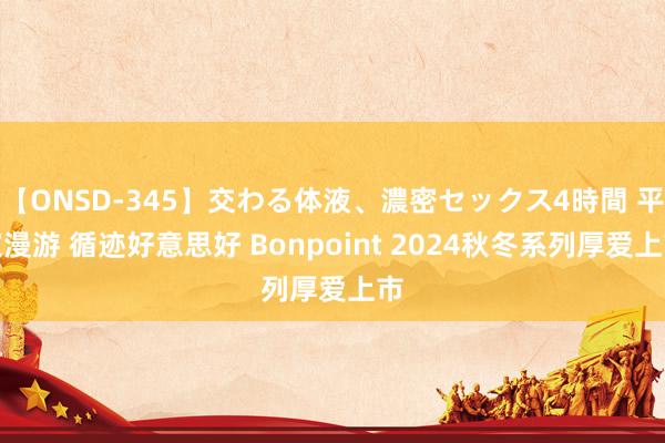 【ONSD-345】交わる体液、濃密セックス4時間 平定漫游 循迹好意思好 Bonpoint 2024秋冬系列厚爱上市