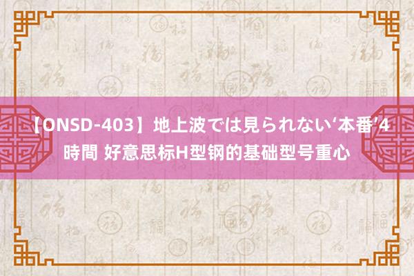 【ONSD-403】地上波では見られない‘本番’4時間 好意思标H型钢的基础型号重心