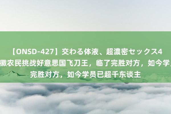 【ONSD-427】交わる体液、超濃密セックス4時間 2014年安徽农民挑战好意思国飞刀王，临了完胜对方，如今学员已超千东谈主