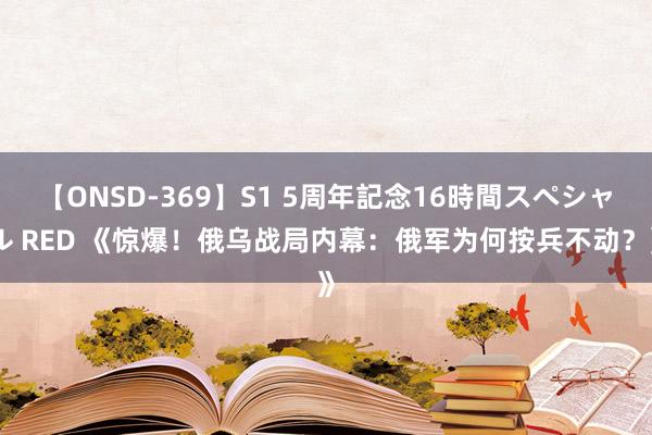 【ONSD-369】S1 5周年記念16時間スペシャル RED 《惊爆！俄乌战局内幕：俄军为何按兵不动？》