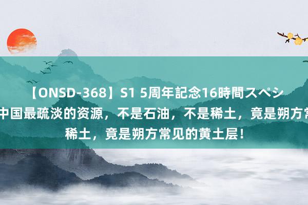 【ONSD-368】S1 5周年記念16時間スペシャル WHITE 中国最疏淡的资源，不是石油，不是稀土，竟是朔方常见的黄土层！