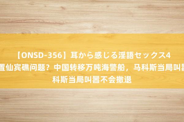 【ONSD-356】耳から感じる淫語セックス4時間 要处置仙宾礁问题？中国转移万吨海警船，马科斯当局叫嚣不会撤退