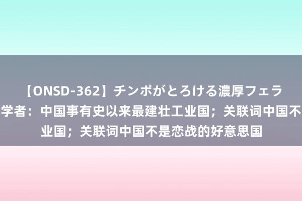 【ONSD-362】チンポがとろける濃厚フェラチオ4時間 好意思学者：中国事有史以来最建壮工业国；关联词中国不是恋战的好意思国