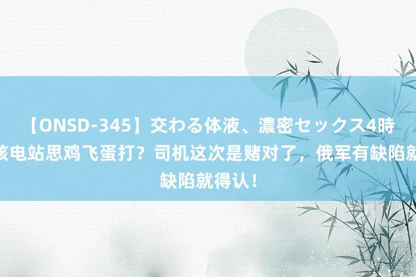 【ONSD-345】交わる体液、濃密セックス4時間 打核电站思鸡飞蛋打？司机这次是赌对了，俄军有缺陷就得认！